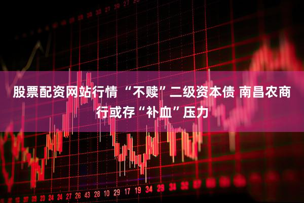 股票配资网站行情 “不赎”二级资本债 南昌农商行或存“补血”压力