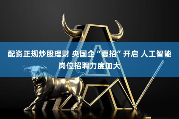 配资正规炒股理财 央国企“夏招”开启 人工智能岗位招聘力度加大