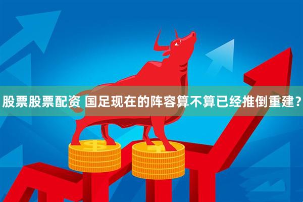 股票股票配资 国足现在的阵容算不算已经推倒重建？