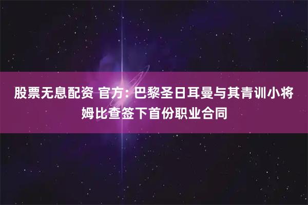 股票无息配资 官方: 巴黎圣日耳曼与其青训小将姆比查签下首份职业合同