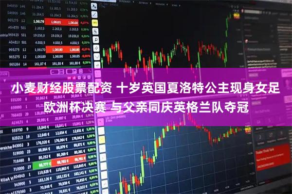小麦财经股票配资 十岁英国夏洛特公主现身女足欧洲杯决赛 与父亲同庆英格兰队夺冠