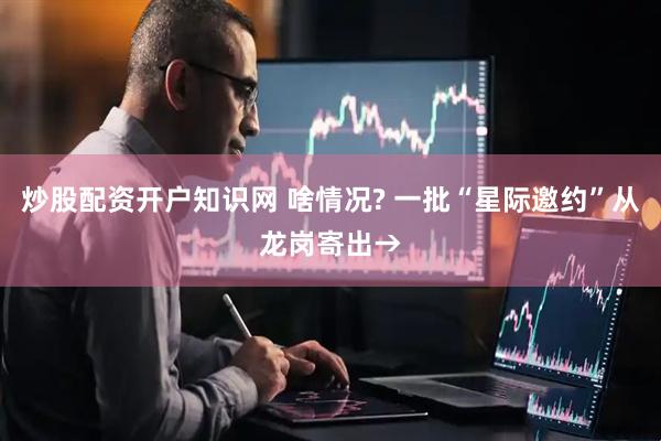 炒股配资开户知识网 啥情况? 一批“星际邀约”从龙岗寄出→
