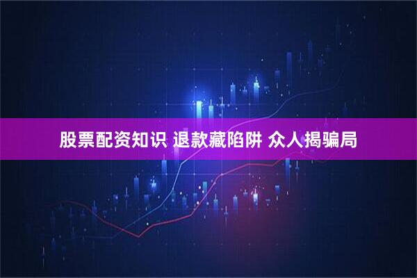 股票配资知识 退款藏陷阱 众人揭骗局