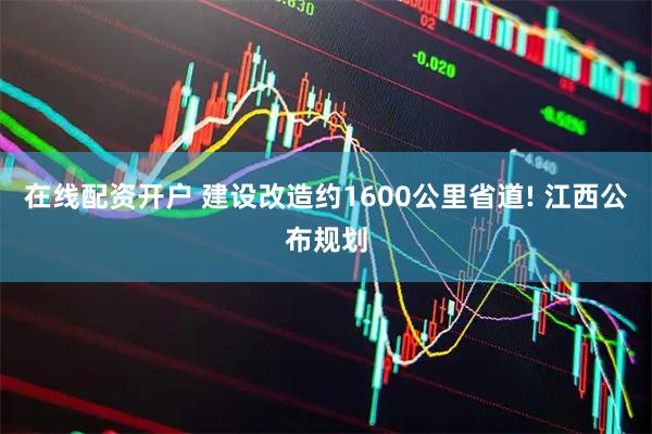 在线配资开户 建设改造约1600公里省道! 江西公布规划