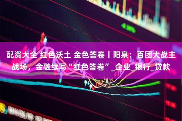 配资大全 红色沃土 金色答卷丨阳泉：百团大战主战场，金融续写“红色答卷”_企业_银行_贷款