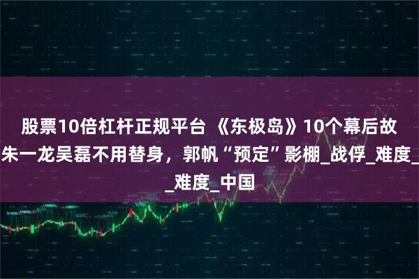 股票10倍杠杆正规平台 《东极岛》10个幕后故事：朱一龙吴磊不用替身，郭帆“预定”影棚_战俘_难度_中国