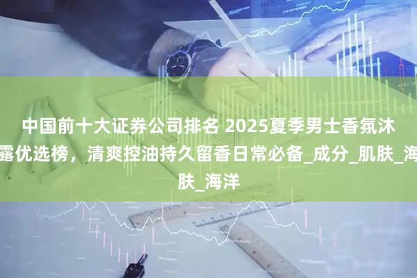 中国前十大证券公司排名 2025夏季男士香氛沐浴露优选榜，清爽控油持久留香日常必备_成分_肌肤_海洋