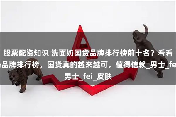 股票配资知识 洗面奶国货品牌排行榜前十名？看看洗面奶品牌排行榜，国货真的越来越可，值得信赖_男士_fei_皮肤