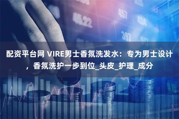 配资平台网 VIRE男士香氛洗发水：专为男士设计，香氛洗护一步到位_头皮_护理_成分