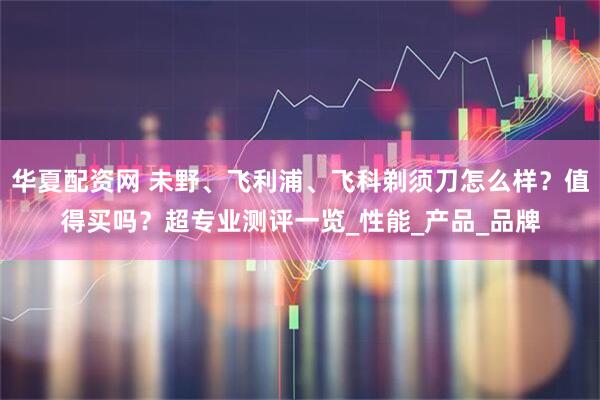 华夏配资网 未野、飞利浦、飞科剃须刀怎么样？值得买吗？超专业测评一览_性能_产品_品牌