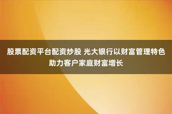 股票配资平台配资炒股 光大银行以财富管理特色助力客户家庭财富增长