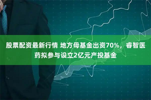 股票配资最新行情 地方母基金出资70%,睿智医药拟参与设立2亿元产投基金